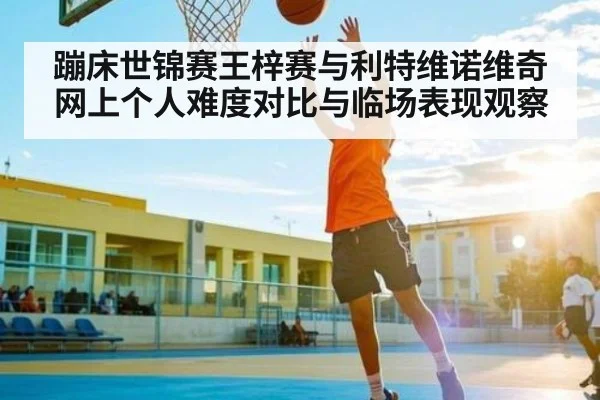 蹦床世锦赛王梓赛与利特维诺维奇网上个人难度对比与临场表现观察（NG28APP）